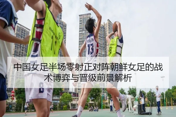 中国女足半场零射正对阵朝鲜女足的战术博弈与晋级前景解析（AYXSPORTS）